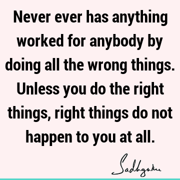 Never ever has anything worked for anybody by doing all the wrong things. Unless you do the right things, right things do not happen to you at