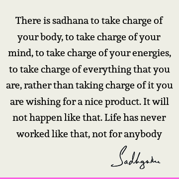There is sadhana to take charge of your body, to take charge of your mind, to take charge of your energies, to take charge of everything that you are, rather