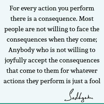 For every action you perform there is a consequence. Most people are not willing to face the consequences when they come; Anybody who is not willing to