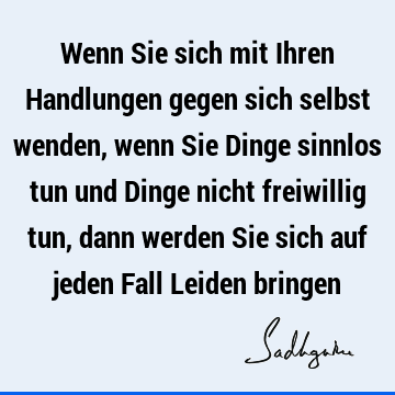 Wenn Sie sich mit Ihren Handlungen gegen sich selbst wenden, wenn Sie Dinge sinnlos tun und Dinge nicht freiwillig tun, dann werden Sie sich auf jeden Fall L