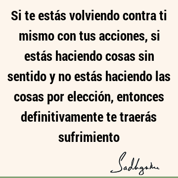 Si te estás volviendo contra ti mismo con tus acciones, si estás haciendo cosas sin sentido y no estás haciendo las cosas por elección, entonces