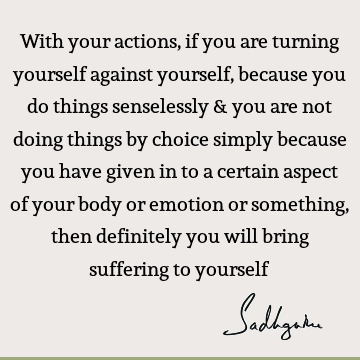 With your actions, if you are turning yourself against yourself, because you do things senselessly & you are not doing things by choice simply because you have