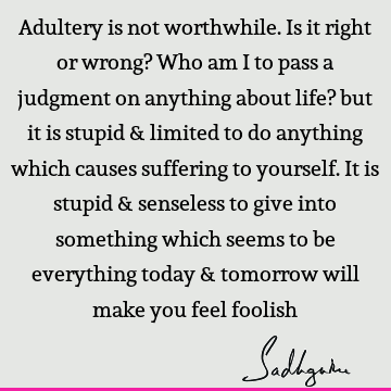 Adultery is not worthwhile. Is it right or wrong? Who am I to pass a judgment on anything about life? but it is stupid & limited to do anything which causes