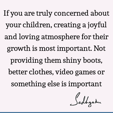 If you are truly concerned about your children, creating a joyful and loving atmosphere for their growth is most important. Not providing them shiny boots,