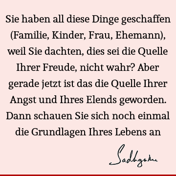 Sie haben all diese Dinge geschaffen (Familie, Kinder, Frau, Ehemann), weil Sie dachten, dies sei die Quelle Ihrer Freude, nicht wahr? Aber gerade jetzt ist