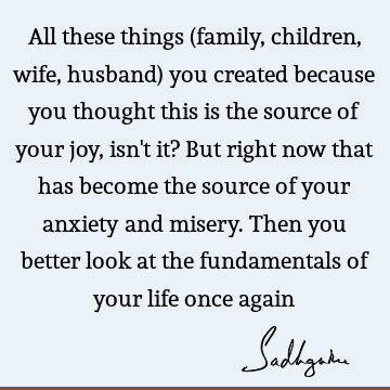 All these things (family, children, wife, husband) you created because you thought this is the source of your joy, isn