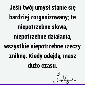 Jeśli twój umysł stanie się bardziej zorganizowany; te niepotrzebne słowa, niepotrzebne działania, wszystkie niepotrzebne rzeczy znikną. Kiedy odejdą, masz duż