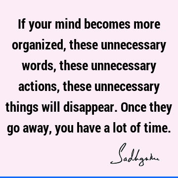 If your mind becomes more organized, these unnecessary words, these unnecessary actions, these unnecessary things will disappear. Once they go away, you have a