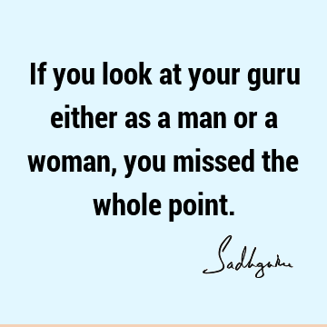 If you look at your guru either as a man or a woman, you missed the whole