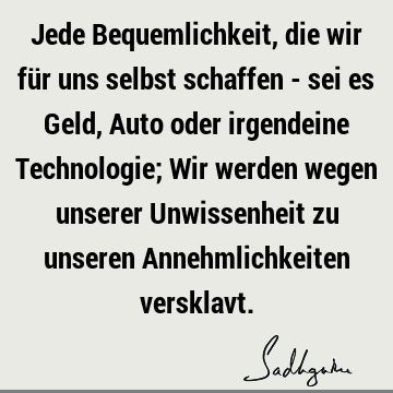 Jede Bequemlichkeit, die wir für uns selbst schaffen - sei es Geld, Auto oder irgendeine Technologie; Wir werden wegen unserer Unwissenheit zu unseren A