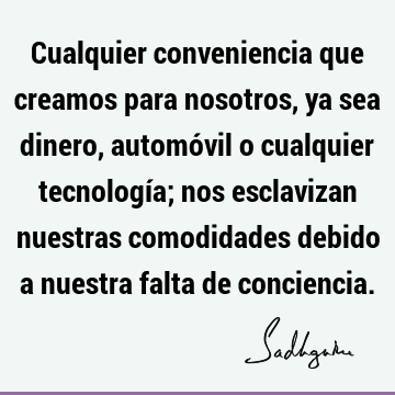 Cualquier conveniencia que creamos para nosotros, ya sea dinero, automóvil o cualquier tecnología; nos esclavizan nuestras comodidades debido a nuestra falta