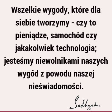 Wszelkie wygody, które dla siebie tworzymy - czy to pieniądze, samochód czy jakakolwiek technologia; jesteśmy niewolnikami naszych wygód z powodu naszej nieś