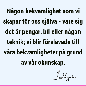 Någon bekvämlighet som vi skapar för oss själva - vare sig det är pengar, bil eller någon teknik; vi blir förslavade till våra bekvämligheter på grund av vår