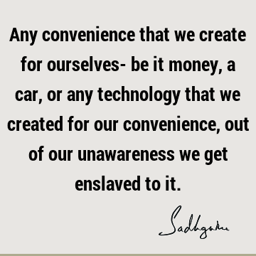 Any convenience that we create for ourselves- be it money, a car, or any technology that we created for our convenience, out of our unawareness we get enslaved