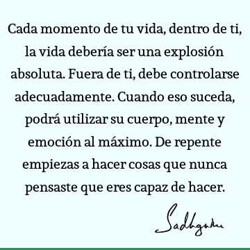 Cada momento de tu vida, dentro de ti, la vida debería ser una explosión absoluta. Fuera de ti, debe controlarse adecuadamente. Cuando eso suceda, podrá