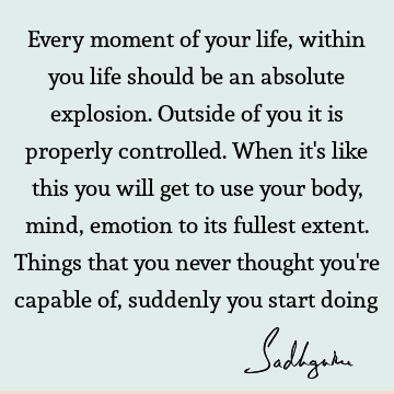 Every moment of your life, within you life should be an absolute explosion. Outside of you it is properly controlled. When it