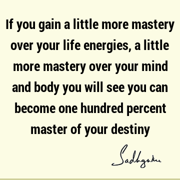 If you gain a little more mastery over your life energies, a little more mastery over your mind and body you will see you can become one hundred percent master