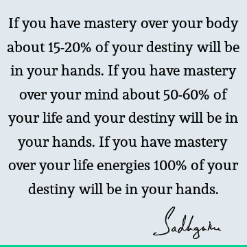 If you have mastery over your body about 15-20% of your destiny will be in your hands. If you have mastery over your mind about 50-60% of your life and your