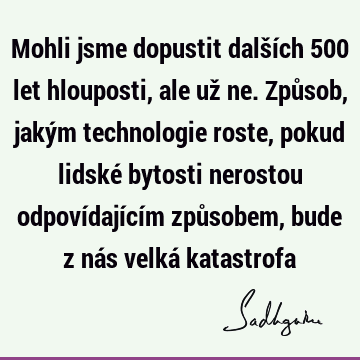 Mohli jsme dopustit dalších 500 let hlouposti, ale už ne. Způsob, jakým technologie roste, pokud lidské bytosti nerostou odpovídajícím způsobem, bude z nás