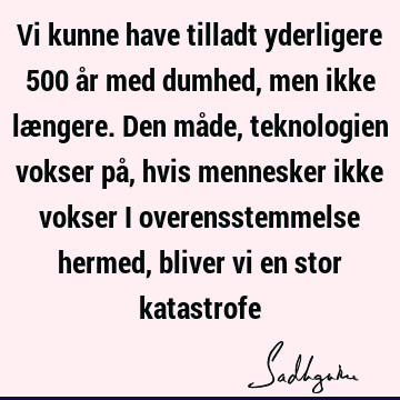 Vi kunne have tilladt yderligere 500 år med dumhed, men ikke længere. Den måde, teknologien vokser på, hvis mennesker ikke vokser i overensstemmelse hermed,