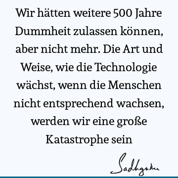 Wir hätten weitere 500 Jahre Dummheit zulassen können, aber nicht mehr. Die Art und Weise, wie die Technologie wächst, wenn die Menschen nicht entsprechend