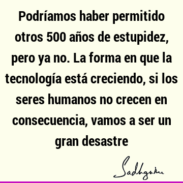 Podríamos haber permitido otros 500 años de estupidez, pero ya no. La forma en que la tecnología está creciendo, si los seres humanos no crecen en consecuencia,