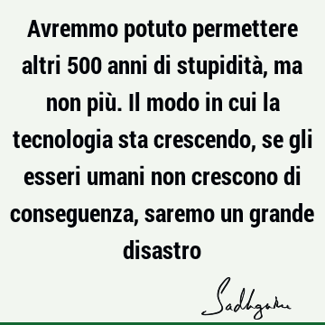 Avremmo potuto permettere altri 500 anni di stupidità, ma non più. Il modo in cui la tecnologia sta crescendo, se gli esseri umani non crescono di conseguenza,