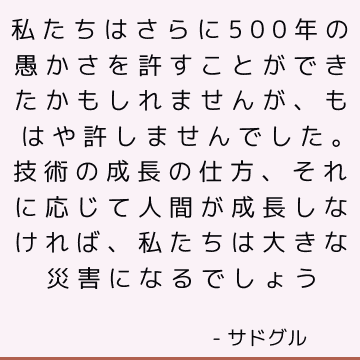 私たちはさらに500年の愚かさを許すことができたかもしれませんが、もはや許しませんでした。 技術の成長の仕方、それに応じて人間が成長しなければ、私たちは大きな災害になるでしょう