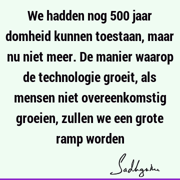 We hadden nog 500 jaar domheid kunnen toestaan, maar nu niet meer. De manier waarop de technologie groeit, als mensen niet overeenkomstig groeien, zullen we