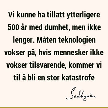 Vi kunne ha tillatt ytterligere 500 år med dumhet, men ikke lenger. Måten teknologien vokser på, hvis mennesker ikke vokser tilsvarende, kommer vi til å bli en