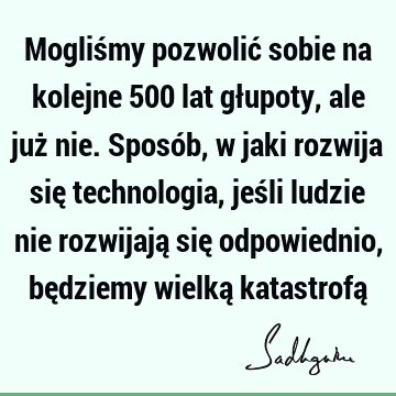 Mogliśmy pozwolić sobie na kolejne 500 lat głupoty, ale już nie. Sposób, w jaki rozwija się technologia, jeśli ludzie nie rozwijają się odpowiednio, będziemy