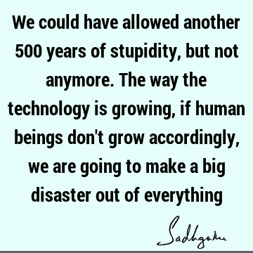 We could have allowed another 500 years of stupidity, but not anymore. The way the technology is growing, if human beings don