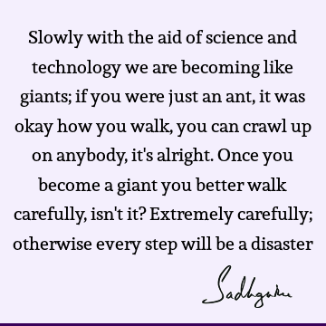 Slowly with the aid of science and technology we are becoming like giants; if you were just an ant, it was okay how you walk, you can crawl up on anybody, it
