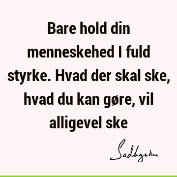 Bare hold din menneskehed i fuld styrke. Hvad der skal ske, hvad du kan gøre, vil alligevel