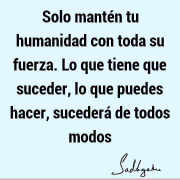 Solo mantén tu humanidad con toda su fuerza. Lo que tiene que suceder, lo que puedes hacer, sucederá de todos