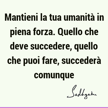 Mantieni la tua umanità in piena forza. Quello che deve succedere, quello che puoi fare, succederà