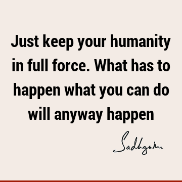 Just keep your humanity in full force. What has to happen what you can do will anyway