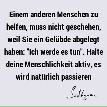 Einem anderen Menschen zu helfen, muss nicht geschehen, weil Sie ein Gelübde abgelegt haben: "Ich werde es tun". Halte deine Menschlichkeit aktiv, es wird natü