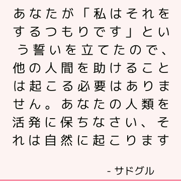 あなたが「私はそれをするつもりです」という誓いを立てたので、他の人間を助けることは起こる必要はありません。 あなたの人類を活発に保ちなさい、それは自然に起こります