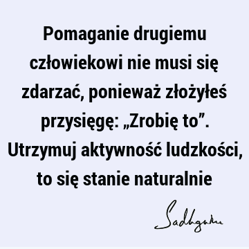 Pomaganie drugiemu człowiekowi nie musi się zdarzać, ponieważ złożyłeś przysięgę: „Zrobię to”. Utrzymuj aktywność ludzkości, to się stanie