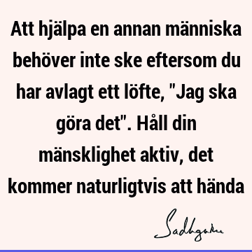 Att hjälpa en annan människa behöver inte ske eftersom du har avlagt ett löfte, "Jag ska göra det". Håll din mänsklighet aktiv, det kommer naturligtvis att hä