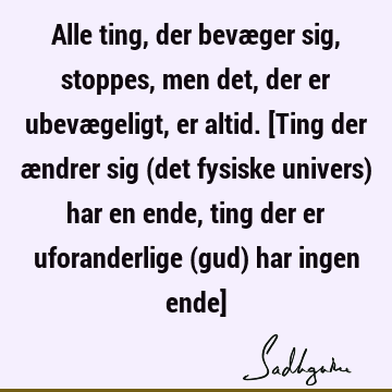 Alle ting, der bevæger sig, stoppes, men det, der er ubevægeligt, er altid. [Ting der ændrer sig (det fysiske univers) har en ende, ting der er uforanderlige (