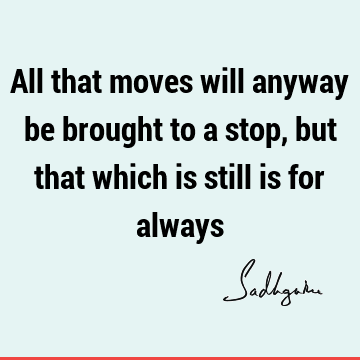 All that moves will anyway be brought to a stop, but that which is still is for
