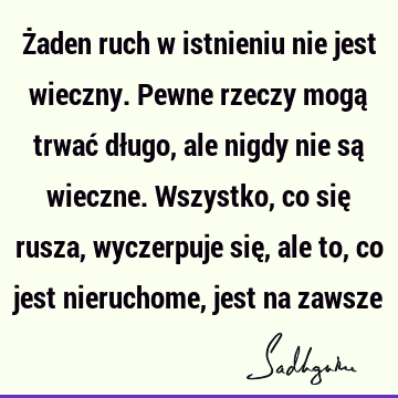 Żaden ruch w istnieniu nie jest wieczny. Pewne rzeczy mogą trwać długo, ale nigdy nie są wieczne. Wszystko, co się rusza, wyczerpuje się, ale to, co jest