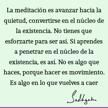 La meditación es avanzar hacia la quietud, convertirse en el núcleo de la existencia. No tienes que esforzarte para ser así. Si aprendes a penetrar en el nú