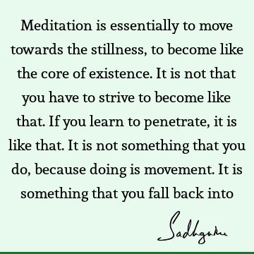 Meditation is essentially to move towards the stillness, to become like the core of existence. It is not that you have to strive to become like that. If you