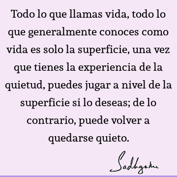 Todo lo que llamas vida, todo lo que generalmente conoces como vida es solo la superficie, una vez que tienes la experiencia de la quietud, puedes jugar a