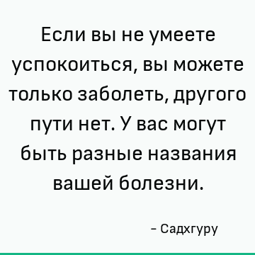 Если вы не умеете успокоиться, вы можете только заболеть, другого пути нет. У вас могут быть разные названия вашей болезни