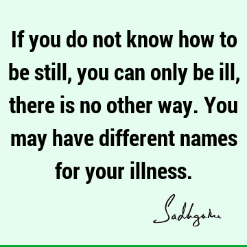 If you do not know how to be still, you can only be ill, there is no other way. You may have different names for your