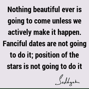 Nothing beautiful ever is going to come unless we actively make it happen. Fanciful dates are not going to do it; position of the stars is not going to do